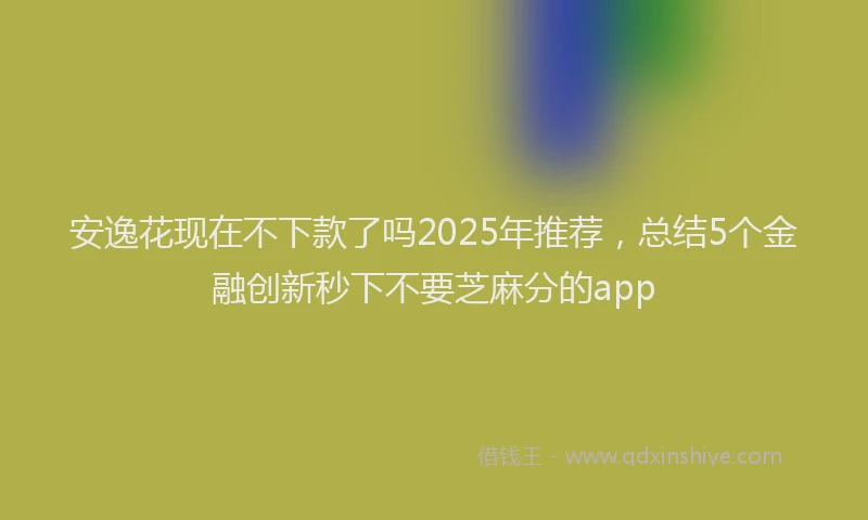 安逸花现在不下款了吗2025年推荐，总结5个金融创新秒下不要芝麻分的app