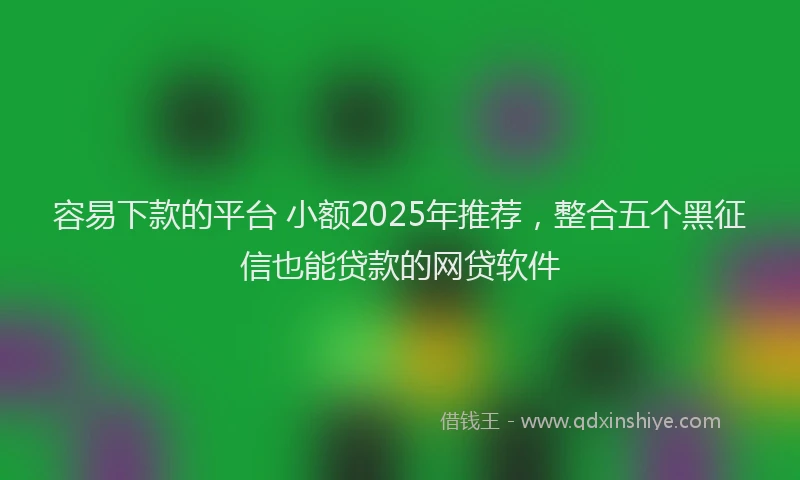 容易下款的平台 小额2025年推荐，整合五个黑征信也能贷款的网贷软件