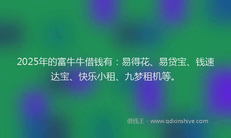 2025年的富牛牛借钱有：易得花、易贷宝、钱速达宝、快乐小租、九梦租机等。