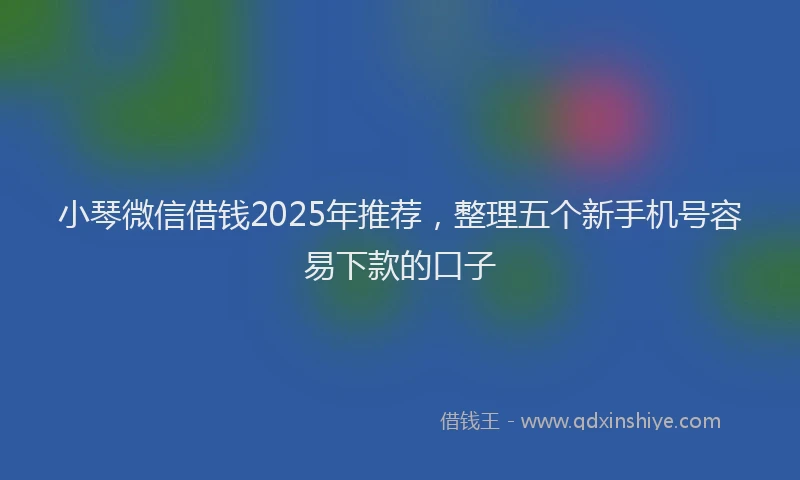 小琴微信借钱2025年推荐，整理五个新手机号容易下款的口子