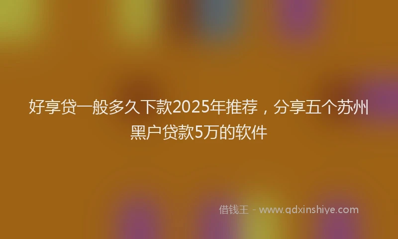 好享贷一般多久下款2025年推荐，分享五个苏州黑户贷款5万的软件
