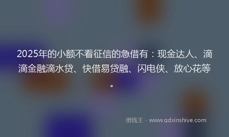 2025年的小额不看征信的急借有：现金达人、滴滴金融滴水贷、快借易贷融、闪电侠、放心花等。