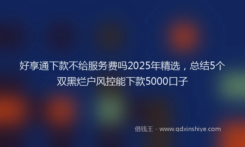 好享通下款不给服务费吗2025年精选，总结5个双黑烂户风控能下款5000口子