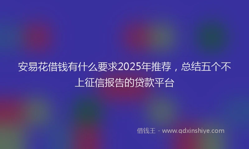 安易花借钱有什么要求2025年推荐，总结五个不上征信报告的贷款平台
