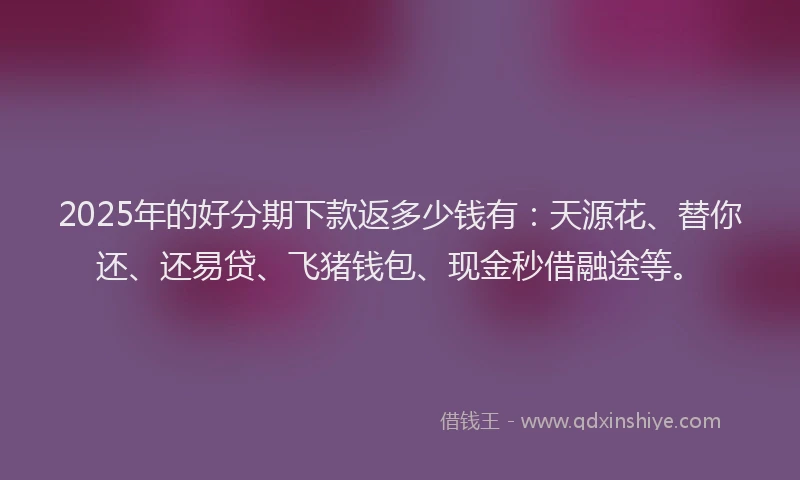 2025年的好分期下款返多少钱有：天源花、替你还、还易贷、飞猪钱包、现金秒借融途等。