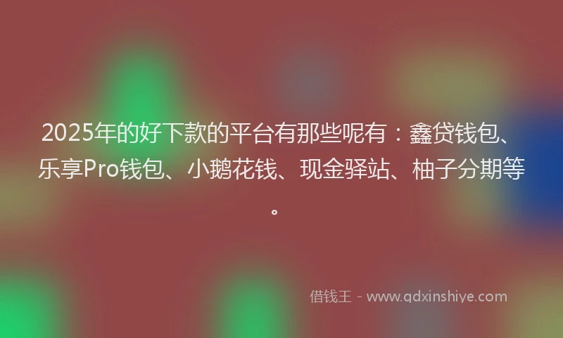 2025年的好下款的平台有那些呢有：鑫贷钱包、乐享Pro钱包、小鹅花钱、现金驿站、柚子分期等。