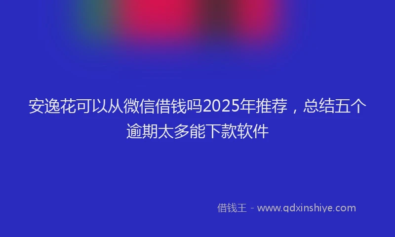 安逸花可以从微信借钱吗2025年推荐，总结五个逾期太多能下款软件