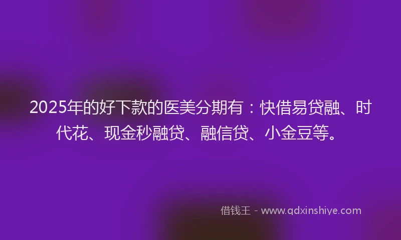 2025年的好下款的医美分期有：快借易贷融、时代花、现金秒融贷、融信贷、小金豆等。