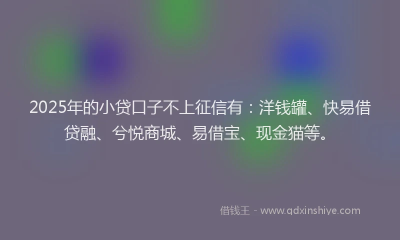 2025年的小贷口子不上征信有：洋钱罐、快易借贷融、兮悦商城、易借宝、现金猫等。