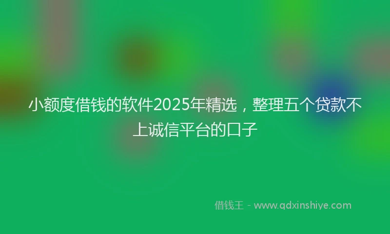 小额度借钱的软件2025年精选,整理五个贷款不上诚信平台的口子