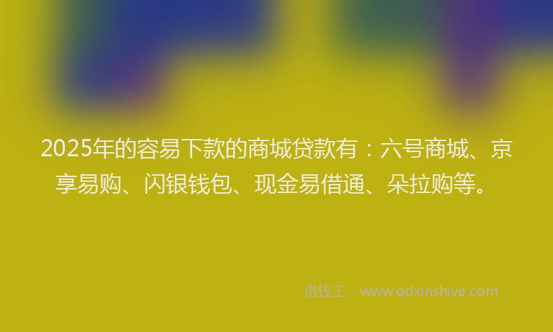 2025年的容易下款的商城贷款有：六号商城、京享易购、闪银钱包、现金易借通、朵拉购等。