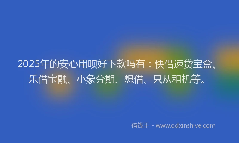 2025年的安心用呗好下款吗有:快借速贷宝盒、乐借宝融、小象分期、想借、只从租机等。