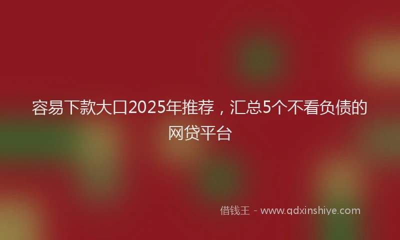 容易下款大口2025年推荐，汇总5个不看负债的网贷平台