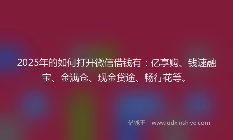 2025年的如何打开微信借钱有：亿享购、钱速融宝、金满仓、现金贷途、畅行花等。