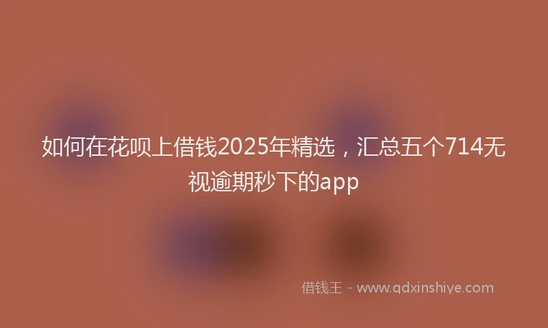 如何在花呗上借钱2025年精选，汇总五个714无视逾期秒下的app