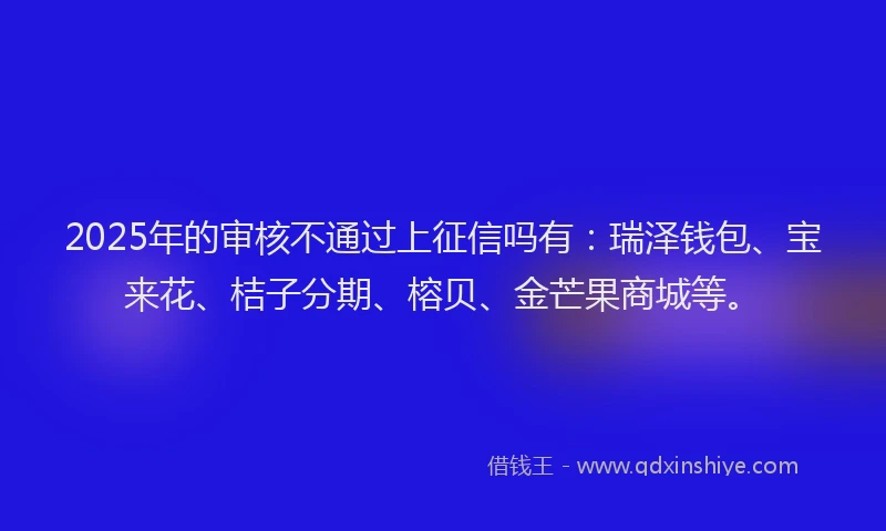 2025年的审核不通过上征信吗有：瑞泽钱包、宝来花、桔子分期、榕贝、金芒果商城等。