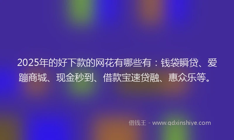 2025年的好下款的网花有哪些有：钱袋瞬贷、爱蹦商城、现金秒到、借款宝速贷融、惠众乐等。
