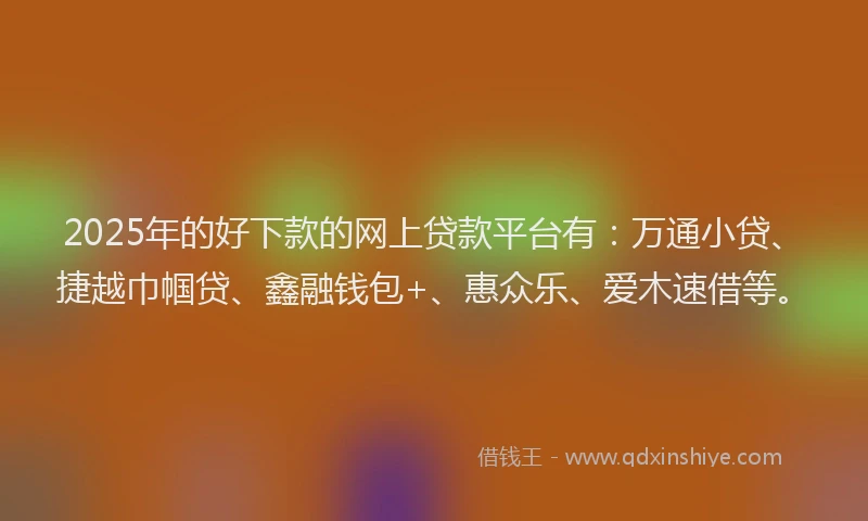 2025年的好下款的网上贷款平台有：万通小贷、捷越巾帼贷、鑫融钱包+、惠众乐、爱木速借等。