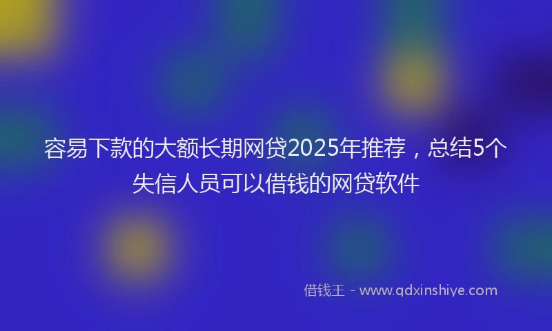 容易下款的大额长期网贷2025年推荐，总结5个失信人员可以借钱的网贷软件
