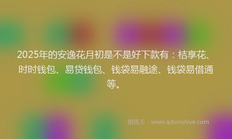 2025年的安逸花月初是不是好下款有:桔享花、时时钱包、易贷钱包、钱袋易融途、钱袋易借通等。