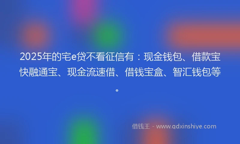 2025年的宅e贷不看征信有：现金钱包、借款宝快融通宝、现金流速借、借钱宝盒、智汇钱包等。