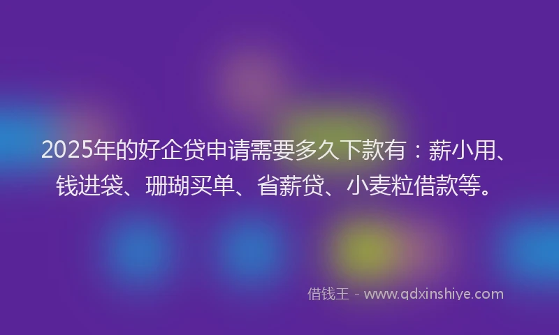 2025年的好企贷申请需要多久下款有：薪小用、钱进袋、珊瑚买单、省薪贷、小麦粒借款等。