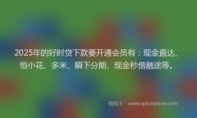 2025年的好时贷下款要开通会员有：现金直达、恒小花、多米、瞬下分期、现金秒借融途等。