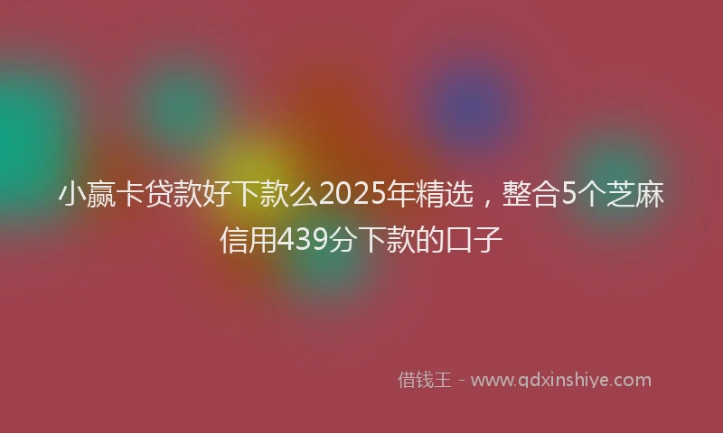 小赢卡贷款好下款么2025年精选，整合5个芝麻信用439分下款的口子