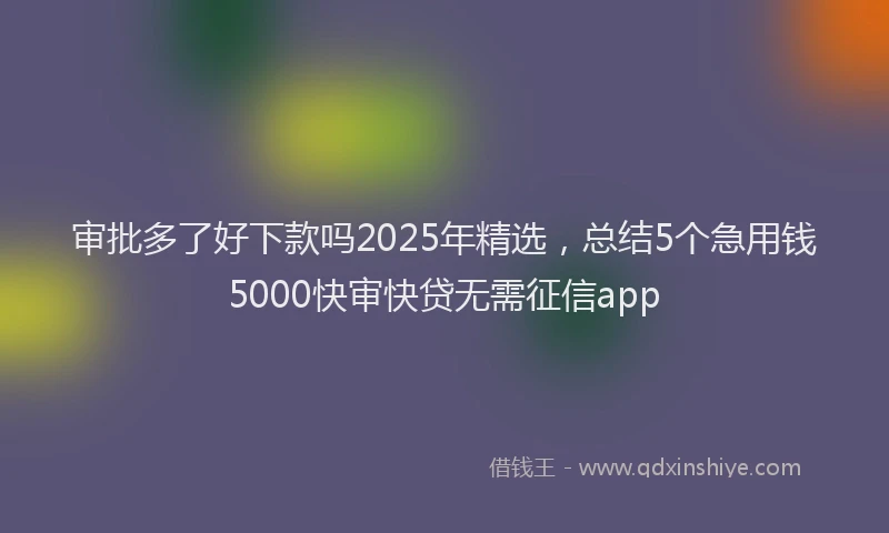 审批多了好下款吗2025年精选，总结5个急用钱5000快审快贷无需征信app