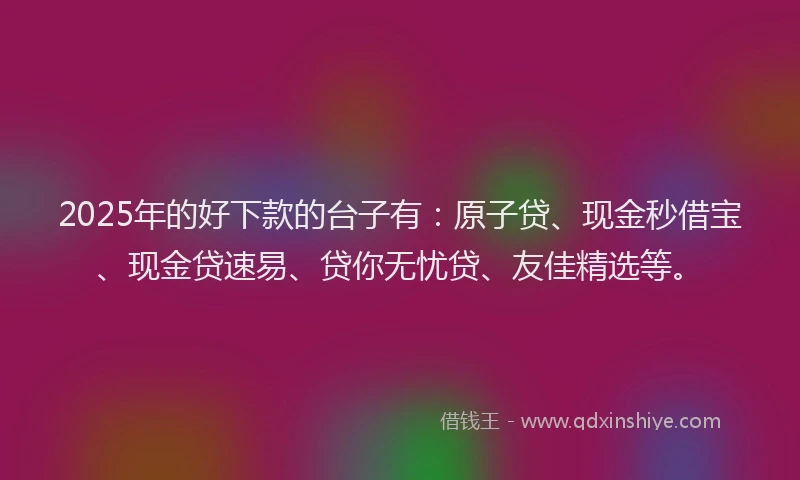 2025年的好下款的台子有：原子贷、现金秒借宝、现金贷速易、贷你无忧贷、友佳精选等。