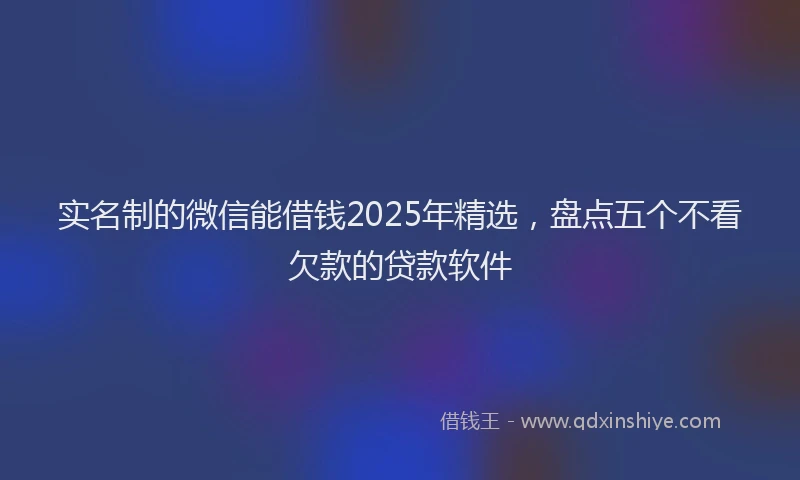 实名制的微信能借钱2025年精选，盘点五个不看欠款的贷款软件