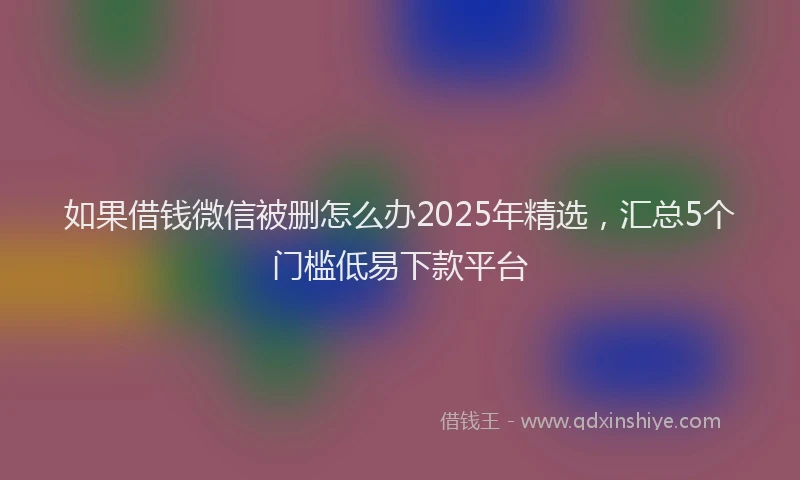 如果借钱微信被删怎么办2025年精选，汇总5个门槛低易下款平台