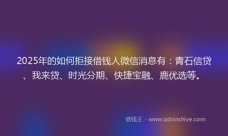 2025年的如何拒接借钱人微信消息有：青石信贷、我来贷、时光分期、快捷宝融、鹿优选等。