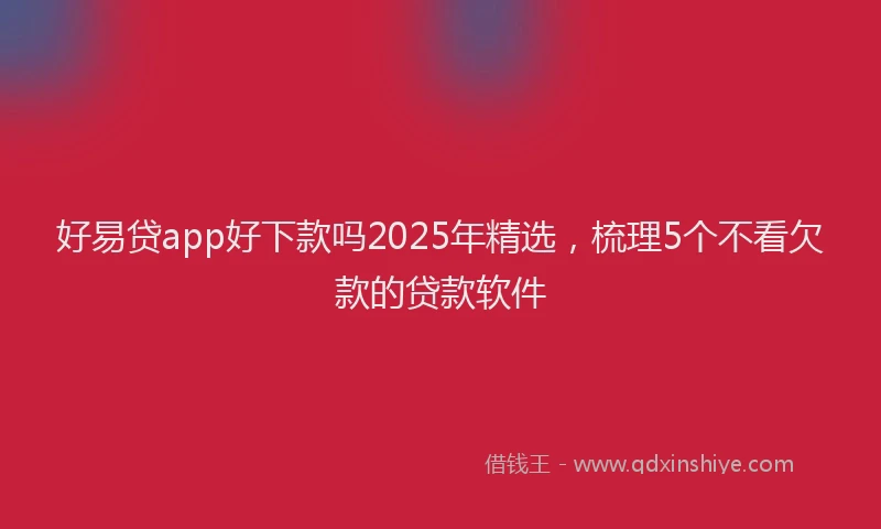 好易贷app好下款吗2025年精选，梳理5个不看欠款的贷款软件