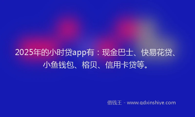 2025年的小时贷app有：现金巴士、快易花贷、小鱼钱包、榕贝、信用卡贷等。