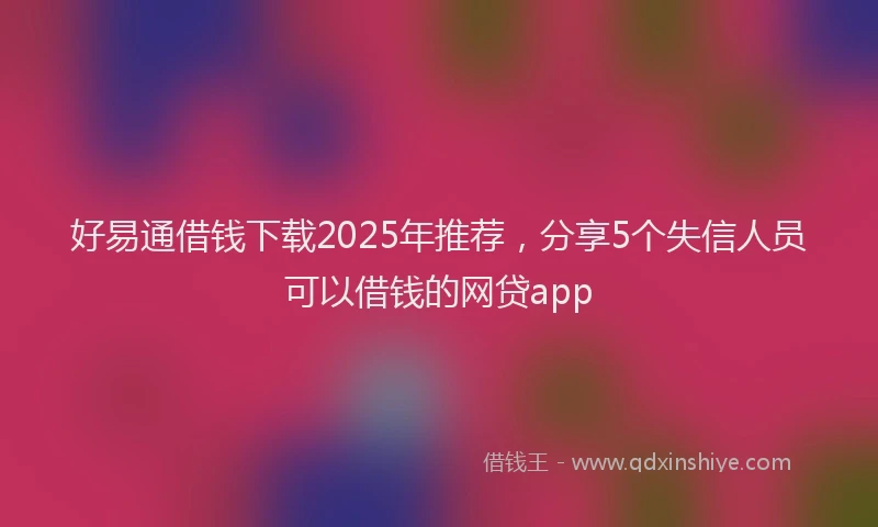 好易通借钱下载2025年推荐，分享5个失信人员可以借钱的网贷app