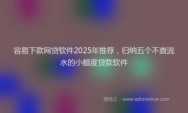容易下款网贷软件2025年推荐，归纳五个不查流水的小额度贷款软件
