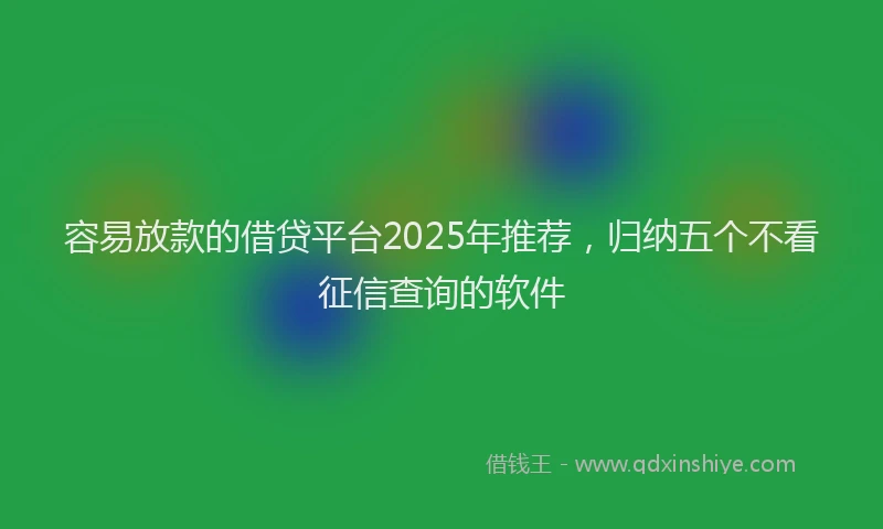 容易放款的借贷平台2025年推荐，归纳五个不看征信查询的软件