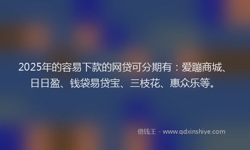 2025年的容易下款的网贷可分期有：爱蹦商城、日日盈、钱袋易贷宝、三枝花、惠众乐等。