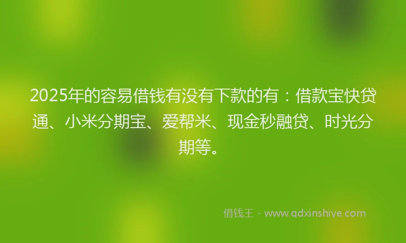 2025年的容易借钱有没有下款的有：借款宝快贷通、小米分期宝、爱帮米、现金秒融贷、时光分期等。