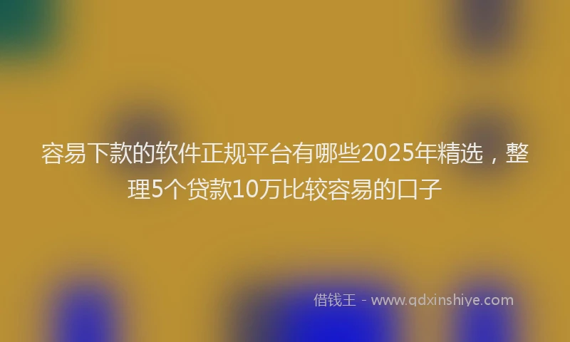 容易下款的软件正规平台有哪些2025年精选，整理5个贷款10万比较容易的口子