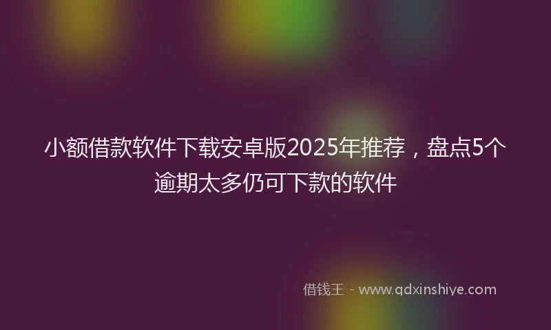 小额借款软件下载安卓版2025年推荐，盘点5个逾期太多仍可下款的软件