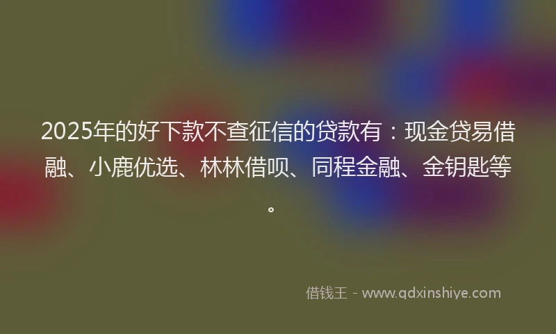2025年的好下款不查征信的贷款有：现金贷易借融、小鹿优选、林林借呗、同程金融、金钥匙等。