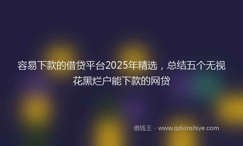 容易下款的借贷平台2025年精选，总结五个无视花黑烂户能下款的网贷