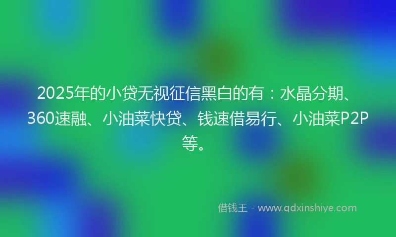 2025年的小贷无视征信黑白的有：水晶分期、360速融、小油菜快贷、钱速借易行、小油菜P2P等。