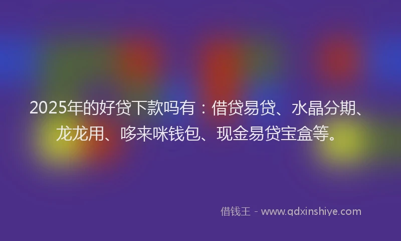 2025年的好贷下款吗有：借贷易贷、水晶分期、龙龙用、哆来咪钱包、现金易贷宝盒等。