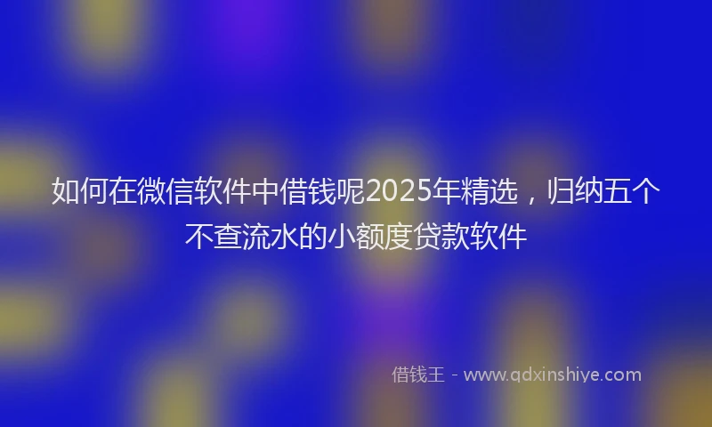 如何在微信软件中借钱呢2025年精选，归纳五个不查流水的小额度贷款软件