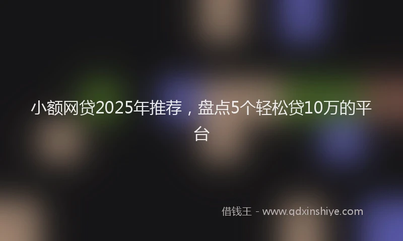 小额网贷2025年推荐，盘点5个轻松贷10万的平台