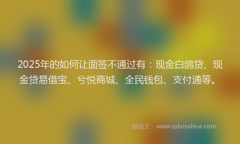 2025年的如何让面签不通过有：现金白鸽贷、现金贷易借宝、兮悦商城、全民钱包、支付通等。