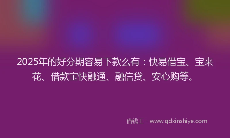 2025年的好分期容易下款么有：快易借宝、宝来花、借款宝快融通、融信贷、安心购等。